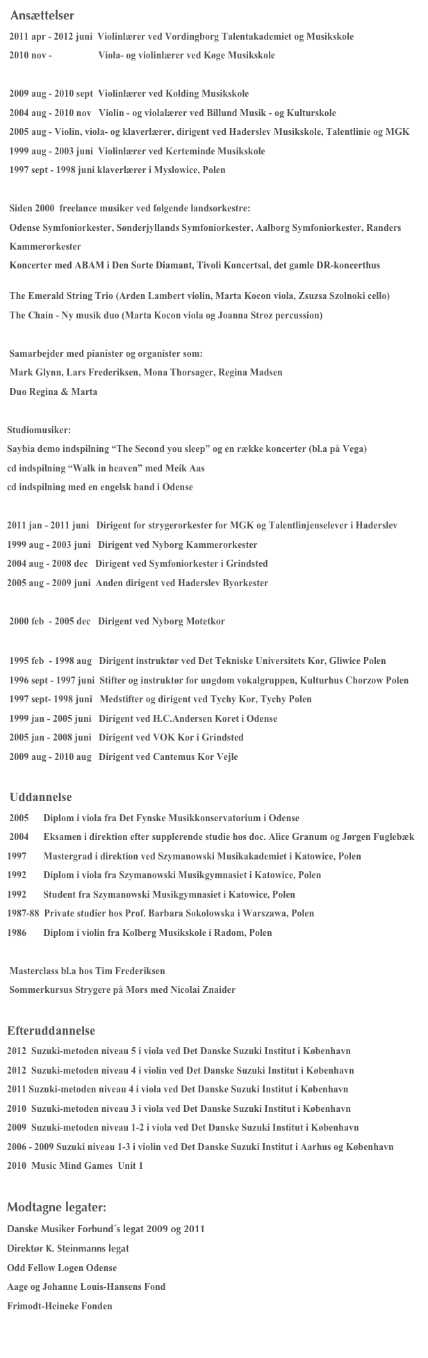  Ansættelser
 2011 apr - 2012 juni  Violinlærer ved Vordingborg Talentakademiet og Musikskole
 2010 nov -                   Viola- og violinlærer ved Køge Musikskole 
                                        http://www.koegemusikskole.dk/om-musikskolen/ansatte/laerere/marta-kocon.aspx
 2009 aug - 2010 sept  Violinlærer ved Kolding Musikskole 
 2004 aug - 2010 nov   Violin - og violalærer ved Billund Musik - og Kulturskole
 2005 aug - Violin, viola- og klaverlærer, dirigent ved Haderslev Musikskole, Talentlinie og MGK
 1999 aug - 2003 juni  Violinlærer ved Kerteminde Musikskole
 1997 sept - 1998 juni klaverlærer i Myslowice, Polen
 
 Siden 2000  freelance musiker ved følgende landsorkestre:
 Odense Symfoniorkester, Sønderjyllands Symfoniorkester, Aalborg Symfoniorkester, Randers  
 Kammerorkester
 Koncerter med ABAM i Den Sorte Diamant, Tivoli Koncertsal, det gamle DR-koncerthus

 The Emerald String Trio (Arden Lambert violin, Marta Kocon viola, Zsuzsa Szolnoki cello)
 The Chain - Ny musik duo (Marta Kocon viola og Joanna Stroz percussion) 
 http://thechain.dk/Velkommen.html 
 Samarbejder med pianister og organister som: 
 Mark Glynn, Lars Frederiksen, Mona Thorsager, Regina Madsen
 Duo Regina & Marta

Studiomusiker:
Saybia demo indspilning “The Second you sleep” og en række koncerter (bl.a på Vega) 
cd indspilning “Walk in heaven” med Meik Aas
cd indspilning med en engelsk band i Odense

2011 jan - 2011 juni   Dirigent for strygerorkester for MGK og Talentlinjenselever i Haderslev 
1999 aug - 2003 juni   Dirigent ved Nyborg Kammerorkester
2004 aug - 2008 dec   Dirigent ved Symfoniorkester i Grindsted 
2005 aug - 2009 juni  Anden dirigent ved Haderslev Byorkester

 2000 feb  - 2005 dec   Dirigent ved Nyborg Motetkor
 http://maartensson.net/kor/hist2/hist.html 
 1995 feb  - 1998 aug   Dirigent instruktør ved Det Tekniske Universitets Kor, Gliwice Polen
 1996 sept - 1997 juni  Stifter og instruktør for ungdom vokalgruppen, Kulturhus Chorzow Polen
 1997 sept- 1998 juni   Medstifter og dirigent ved Tychy Kor, Tychy Polen
 1999 jan - 2005 juni   Dirigent ved H.C.Andersen Koret i Odense
 2005 jan - 2008 juni   Dirigent ved VOK Kor i Grindsted
 2009 aug - 2010 aug   Dirigent ved Cantemus Kor Vejle
  
 Uddannelse
 2005      Diplom i viola fra Det Fynske Musikkonservatorium i Odense
 2004      Eksamen i direktion efter supplerende studie hos doc. Alice Granum og Jørgen Fuglebæk
1997       Mastergrad i direktion ved Szymanowski Musikakademiet i Katowice, Polen
1992       Diplom i viola fra Szymanowski Musikgymnasiet i Katowice, Polen
1992       Student fra Szymanowski Musikgymnasiet i Katowice, Polen
1987-88  Private studier hos Prof. Barbara Sokolowska i Warszawa, Polen
1986       Diplom i violin fra Kolberg Musikskole i Radom, Polen 

 Masterclass bl.a hos Tim Frederiksen
 Sommerkursus Strygere på Mors med Nicolai Znaider

Efteruddannelse
2012  Suzuki-metoden niveau 5 i viola ved Det Danske Suzuki Institut i København
2012  Suzuki-metoden niveau 4 i violin ved Det Danske Suzuki Institut i København 
2011 Suzuki-metoden niveau 4 i viola ved Det Danske Suzuki Institut i København
2010  Suzuki-metoden niveau 3 i viola ved Det Danske Suzuki Institut i København 
2009  Suzuki-metoden niveau 1-2 i viola ved Det Danske Suzuki Institut i København  
2006 - 2009 Suzuki niveau 1-3 i violin ved Det Danske Suzuki Institut i Aarhus og København
2010  Music Mind Games  Unit 1 

Modtagne legater:
Danske Musiker Forbund´s legat 2009 og 2011
Direktør K. Steinmanns legat
Odd Fellow Logen Odense
Aage og Johanne Louis-Hansens Fond
Frimodt-Heineke Fonden

